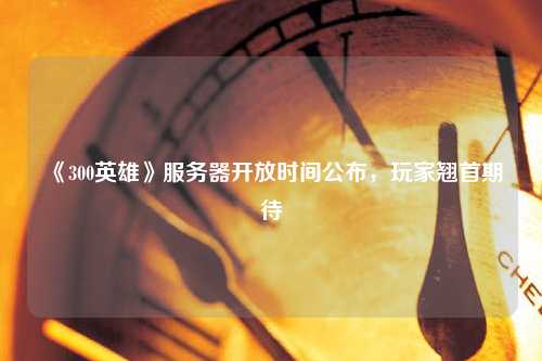 《300英雄》服務器開放時間公布，玩家翹首期待