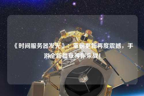 《時間服務器發光》：重磅更新再度震撼，手游全新篇章等你來戰！