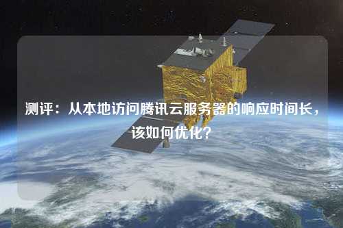 測評：從本地訪問騰訊云服務器的響應時間長，該如何優化？