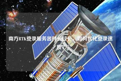 南方RTK登錄服務(wù)器時長過長，如何優(yōu)化登錄速度？