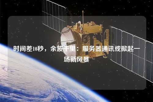 時間差10秒，余波千里：服務(wù)器通訊或掀起一場新風(fēng)暴