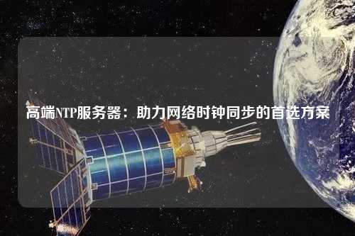 高端NTP服務(wù)器：助力網(wǎng)絡(luò)時鐘同步的首選方案