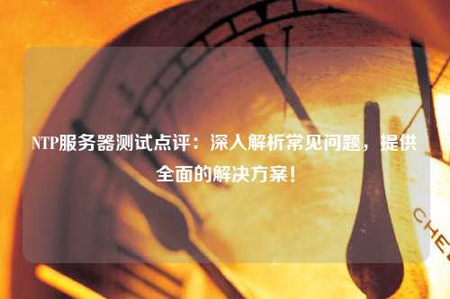 NTP服務(wù)器測試點(diǎn)評(píng)：深入解析常見問題，提供全面的解決方案！