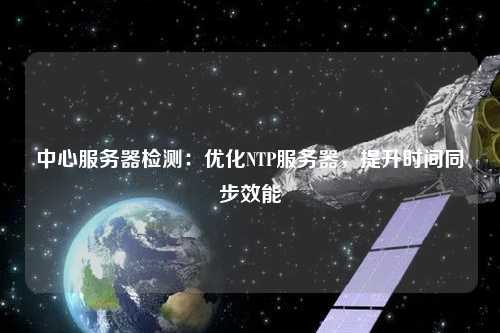 中心服務器檢測：優(yōu)化NTP服務器，提升時間同步效能