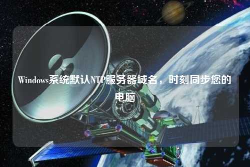 Windows系統(tǒng)默認(rèn)NTP服務(wù)器域名，時刻同步您的電腦