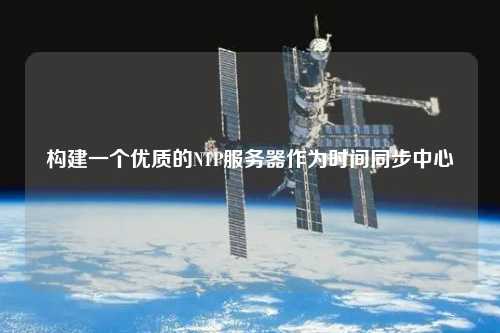 構建一個優(yōu)質(zhì)的NTP服務器作為時間同步中心
