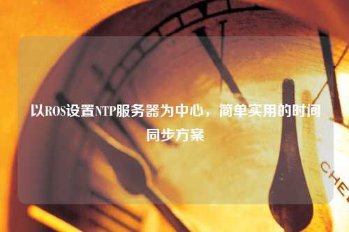 以ROS設(shè)置NTP服務(wù)器為中心，簡單實用的時間同步方案